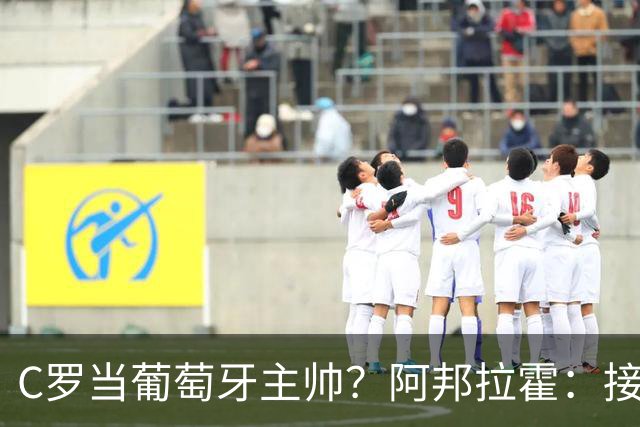 C罗当葡萄牙主帅？阿邦拉霍：接下来5届赛事他每场都会派自己上场